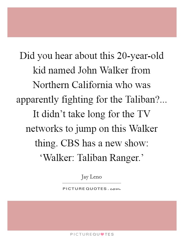 Did you hear about this 20-year-old kid named John Walker from Northern California who was apparently fighting for the Taliban?... It didn't take long for the TV networks to jump on this Walker thing. CBS has a new show: ‘Walker: Taliban Ranger.' Picture Quote #1