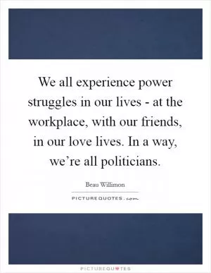 We all experience power struggles in our lives - at the workplace, with our friends, in our love lives. In a way, we’re all politicians Picture Quote #1
