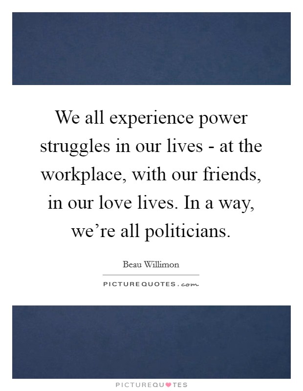 We all experience power struggles in our lives - at the workplace, with our friends, in our love lives. In a way, we're all politicians Picture Quote #1