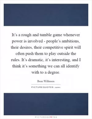 It’s a rough and tumble game whenever power is involved - people’s ambitions, their desires, their competitive spirit will often push them to play outside the rules. It’s dramatic, it’s interesting, and I think it’s something we can all identify with to a degree Picture Quote #1