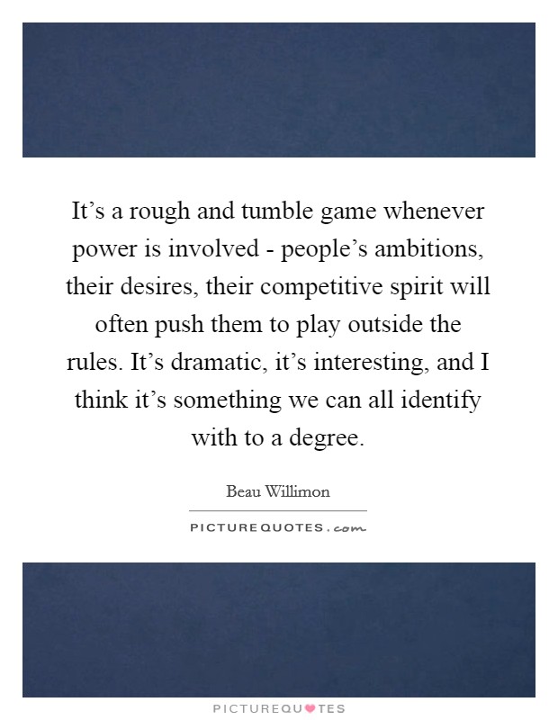 It's a rough and tumble game whenever power is involved - people's ambitions, their desires, their competitive spirit will often push them to play outside the rules. It's dramatic, it's interesting, and I think it's something we can all identify with to a degree Picture Quote #1