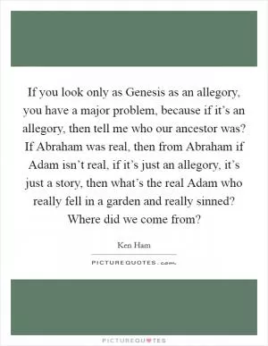 If you look only as Genesis as an allegory, you have a major problem, because if it’s an allegory, then tell me who our ancestor was? If Abraham was real, then from Abraham if Adam isn’t real, if it’s just an allegory, it’s just a story, then what’s the real Adam who really fell in a garden and really sinned? Where did we come from? Picture Quote #1