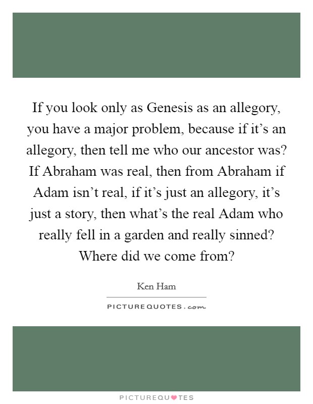 If you look only as Genesis as an allegory, you have a major problem, because if it's an allegory, then tell me who our ancestor was? If Abraham was real, then from Abraham if Adam isn't real, if it's just an allegory, it's just a story, then what's the real Adam who really fell in a garden and really sinned? Where did we come from? Picture Quote #1