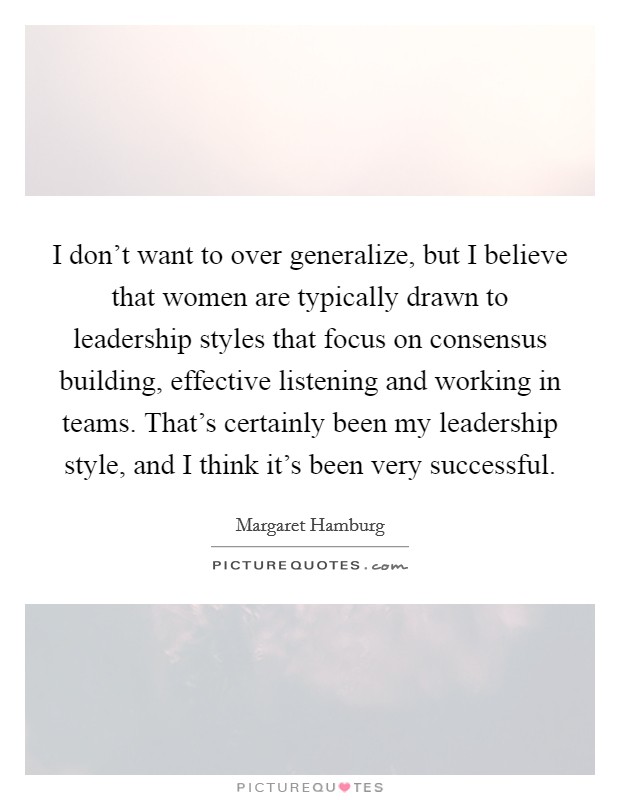 I don't want to over generalize, but I believe that women are typically drawn to leadership styles that focus on consensus building, effective listening and working in teams. That's certainly been my leadership style, and I think it's been very successful Picture Quote #1