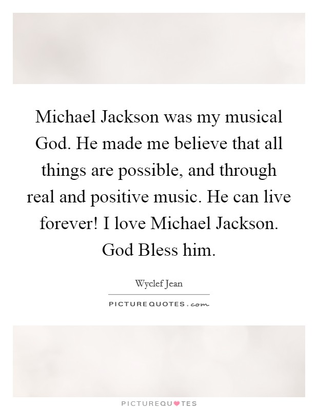 Michael Jackson was my musical God. He made me believe that all things are possible, and through real and positive music. He can live forever! I love Michael Jackson. God Bless him Picture Quote #1