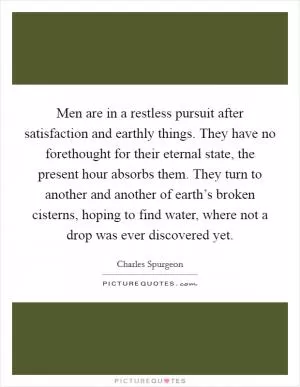 Men are in a restless pursuit after satisfaction and earthly things. They have no forethought for their eternal state, the present hour absorbs them. They turn to another and another of earth’s broken cisterns, hoping to find water, where not a drop was ever discovered yet Picture Quote #1