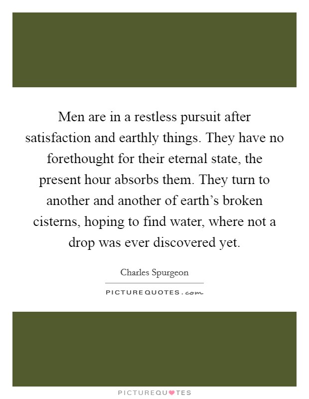 Men are in a restless pursuit after satisfaction and earthly things. They have no forethought for their eternal state, the present hour absorbs them. They turn to another and another of earth's broken cisterns, hoping to find water, where not a drop was ever discovered yet Picture Quote #1