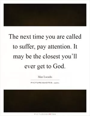 The next time you are called to suffer, pay attention. It may be the closest you’ll ever get to God Picture Quote #1