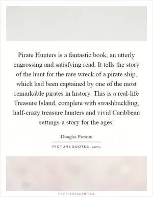 Pirate Hunters is a fantastic book, an utterly engrossing and satisfying read. It tells the story of the hunt for the rare wreck of a pirate ship, which had been captained by one of the most remarkable pirates in history. This is a real-life Treasure Island, complete with swashbuckling, half-crazy treasure hunters and vivid Caribbean settings-a story for the ages Picture Quote #1