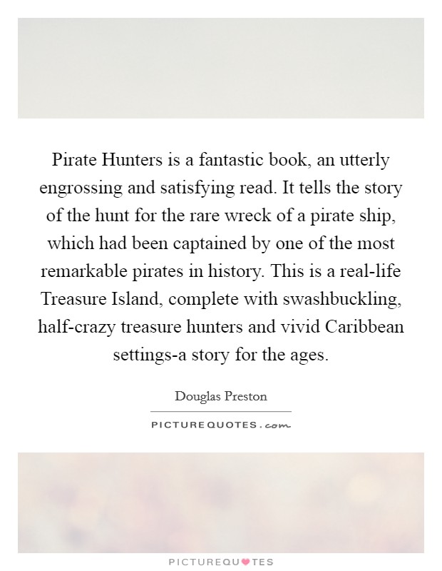 Pirate Hunters is a fantastic book, an utterly engrossing and satisfying read. It tells the story of the hunt for the rare wreck of a pirate ship, which had been captained by one of the most remarkable pirates in history. This is a real-life Treasure Island, complete with swashbuckling, half-crazy treasure hunters and vivid Caribbean settings-a story for the ages Picture Quote #1