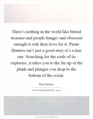 There’s nothing in the world like buried treasure-and people hungry and obsessed enough to risk their lives for it. Pirate Hunters isn’t just a good story-it’s a true one. Searching for the souls of its explorers, it takes you to the far tip of the plank and plunges you deep to the bottom of the ocean Picture Quote #1