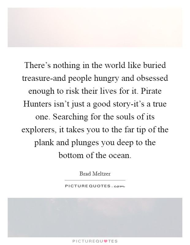 There's nothing in the world like buried treasure-and people hungry and obsessed enough to risk their lives for it. Pirate Hunters isn't just a good story-it's a true one. Searching for the souls of its explorers, it takes you to the far tip of the plank and plunges you deep to the bottom of the ocean Picture Quote #1