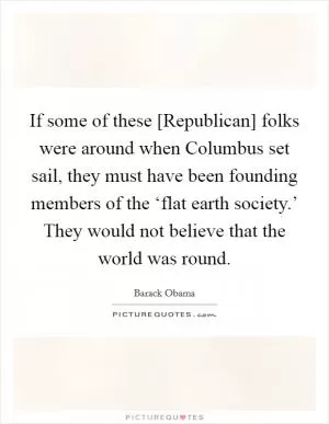If some of these [Republican] folks were around when Columbus set sail, they must have been founding members of the ‘flat earth society.’ They would not believe that the world was round Picture Quote #1