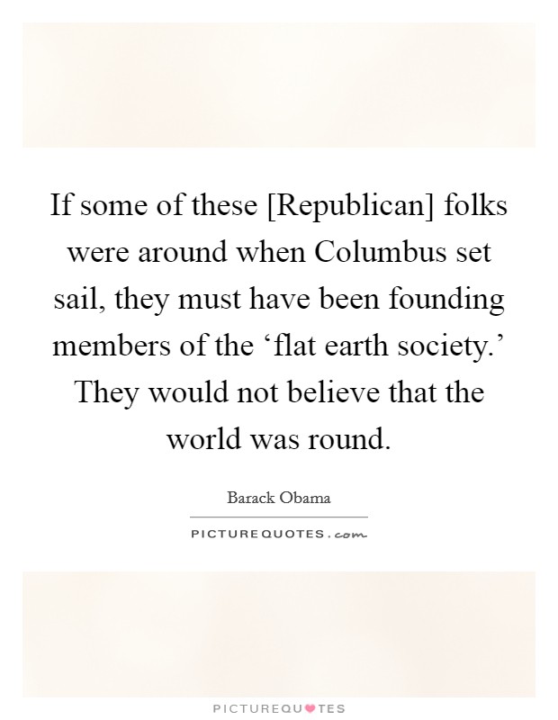 If some of these [Republican] folks were around when Columbus set sail, they must have been founding members of the ‘flat earth society.' They would not believe that the world was round Picture Quote #1