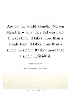 Around the world, Gandhi, Nelson Mandela -- what they did was hard. It takes time. It takes more than a single term. It takes more than a single president. It takes more than a single individual Picture Quote #1