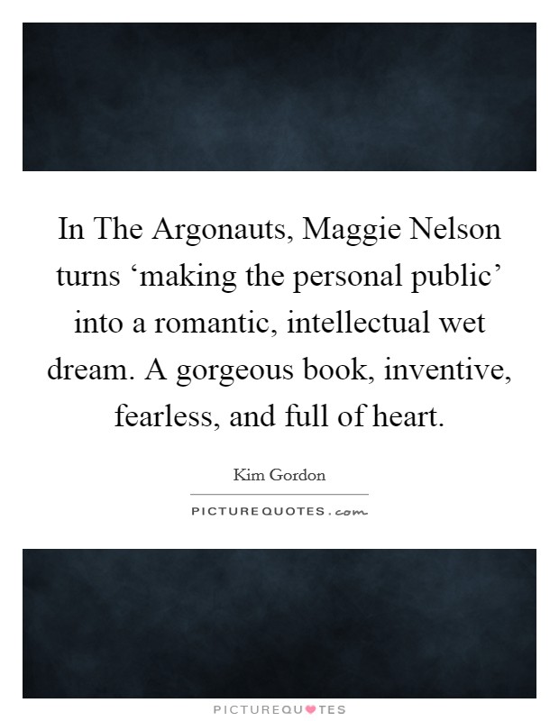 In The Argonauts, Maggie Nelson turns ‘making the personal public' into a romantic, intellectual wet dream. A gorgeous book, inventive, fearless, and full of heart Picture Quote #1