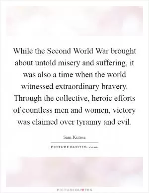 While the Second World War brought about untold misery and suffering, it was also a time when the world witnessed extraordinary bravery. Through the collective, heroic efforts of countless men and women, victory was claimed over tyranny and evil Picture Quote #1