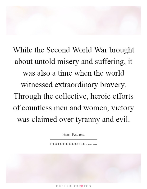 While the Second World War brought about untold misery and suffering, it was also a time when the world witnessed extraordinary bravery. Through the collective, heroic efforts of countless men and women, victory was claimed over tyranny and evil Picture Quote #1