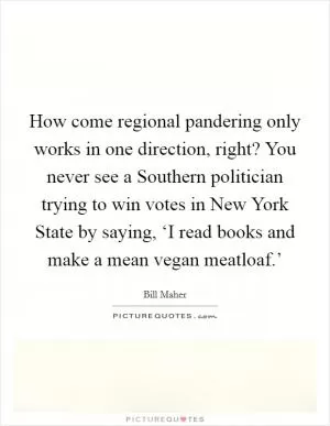 How come regional pandering only works in one direction, right? You never see a Southern politician trying to win votes in New York State by saying, ‘I read books and make a mean vegan meatloaf.’ Picture Quote #1