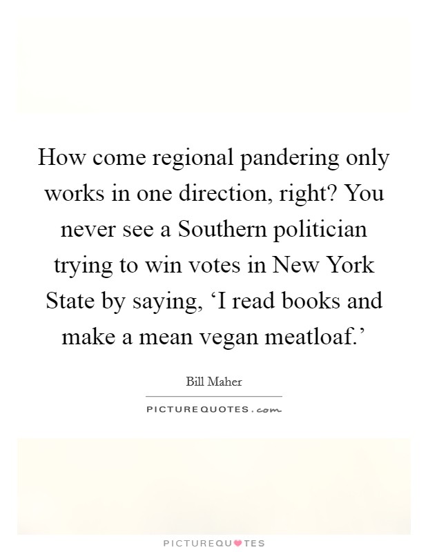 How come regional pandering only works in one direction, right? You never see a Southern politician trying to win votes in New York State by saying, ‘I read books and make a mean vegan meatloaf.' Picture Quote #1