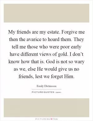 My friends are my estate. Forgive me then the avarice to hoard them. They tell me those who were poor early have different views of gold. I don’t know how that is. God is not so wary as we, else He would give us no friends, lest we forget Him Picture Quote #1