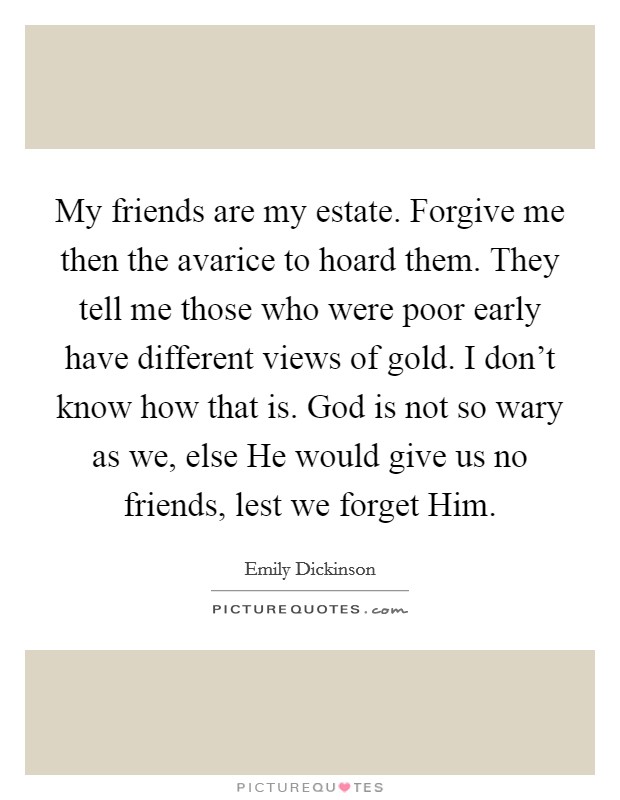 My friends are my estate. Forgive me then the avarice to hoard them. They tell me those who were poor early have different views of gold. I don't know how that is. God is not so wary as we, else He would give us no friends, lest we forget Him Picture Quote #1