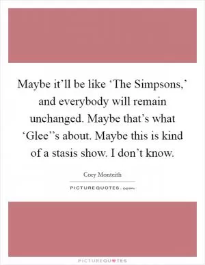 Maybe it’ll be like ‘The Simpsons,’ and everybody will remain unchanged. Maybe that’s what ‘Glee’’s about. Maybe this is kind of a stasis show. I don’t know Picture Quote #1