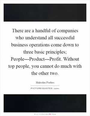 There are a handful of companies who understand all successful business operations come down to three basic principles; People---Product---Profit. Without top people, you cannot do much with the other two Picture Quote #1