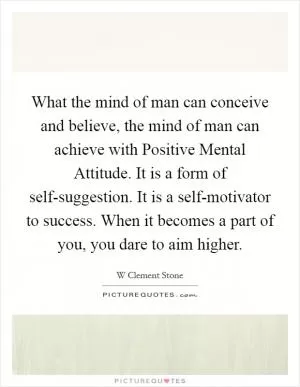 What the mind of man can conceive and believe, the mind of man can achieve with Positive Mental Attitude. It is a form of self-suggestion. It is a self-motivator to success. When it becomes a part of you, you dare to aim higher Picture Quote #1