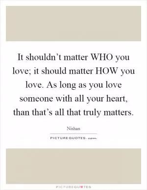 It shouldn’t matter WHO you love; it should matter HOW you love. As long as you love someone with all your heart, than that’s all that truly matters Picture Quote #1