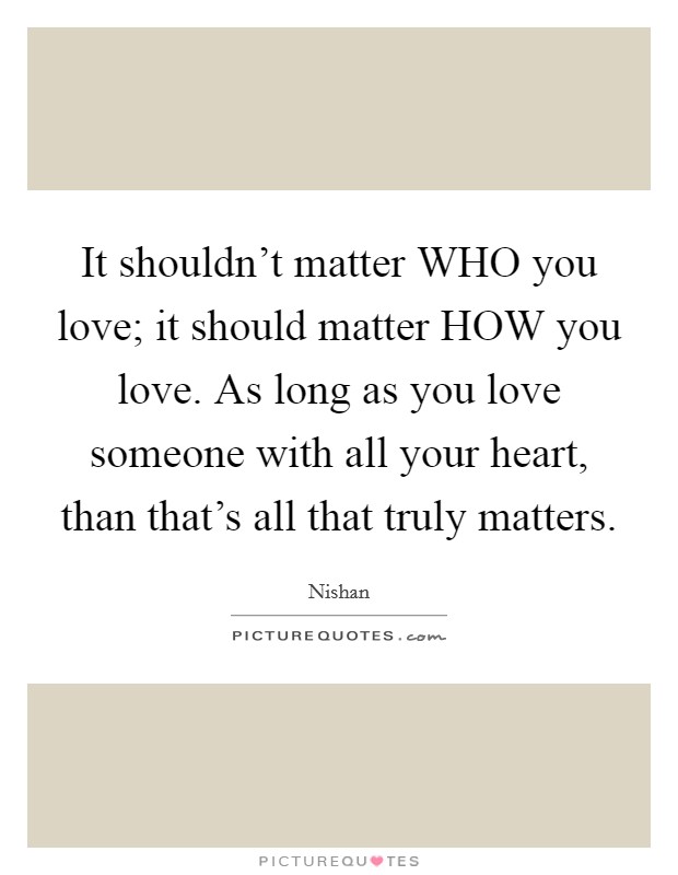 It shouldn't matter WHO you love; it should matter HOW you love. As long as you love someone with all your heart, than that's all that truly matters Picture Quote #1