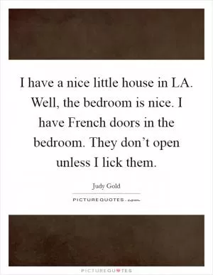I have a nice little house in LA. Well, the bedroom is nice. I have French doors in the bedroom. They don’t open unless I lick them Picture Quote #1