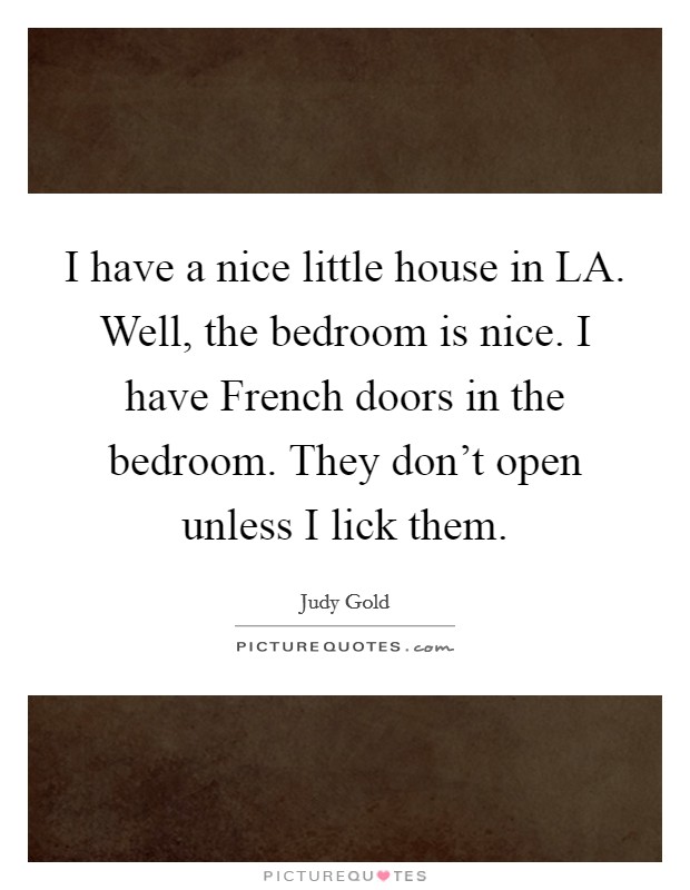 I have a nice little house in LA. Well, the bedroom is nice. I have French doors in the bedroom. They don't open unless I lick them Picture Quote #1