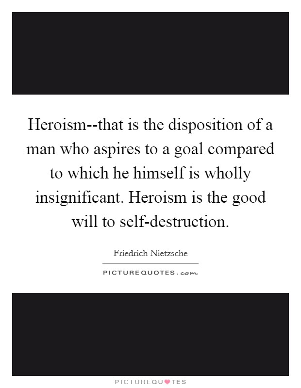 Heroism--that is the disposition of a man who aspires to a goal compared to which he himself is wholly insignificant. Heroism is the good will to self-destruction Picture Quote #1