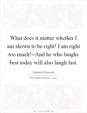 What does it matter whether I am shown to be right! I am right too much!--And he who laughs best today will also laugh last Picture Quote #1