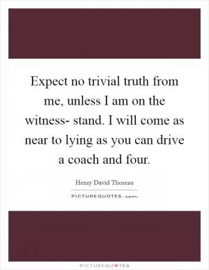 Expect no trivial truth from me, unless I am on the witness- stand. I will come as near to lying as you can drive a coach and four Picture Quote #1
