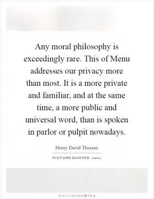 Any moral philosophy is exceedingly rare. This of Menu addresses our privacy more than most. It is a more private and familiar, and at the same time, a more public and universal word, than is spoken in parlor or pulpit nowadays Picture Quote #1