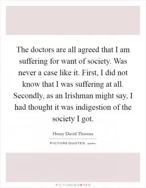The doctors are all agreed that I am suffering for want of society. Was never a case like it. First, I did not know that I was suffering at all. Secondly, as an Irishman might say, I had thought it was indigestion of the society I got Picture Quote #1