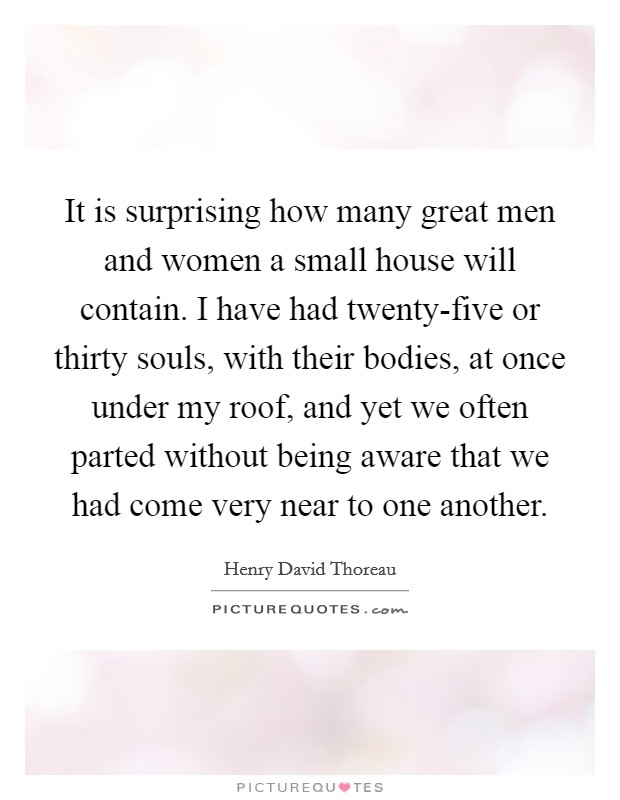 It is surprising how many great men and women a small house will contain. I have had twenty-five or thirty souls, with their bodies, at once under my roof, and yet we often parted without being aware that we had come very near to one another Picture Quote #1