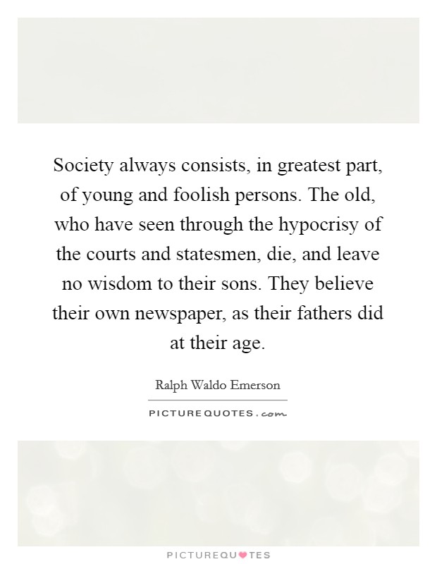 Society always consists, in greatest part, of young and foolish persons. The old, who have seen through the hypocrisy of the courts and statesmen, die, and leave no wisdom to their sons. They believe their own newspaper, as their fathers did at their age Picture Quote #1