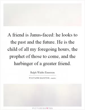 A friend is Janus-faced: he looks to the past and the future. He is the child of all my foregoing hours, the prophet of those to come, and the harbinger of a greater friend Picture Quote #1