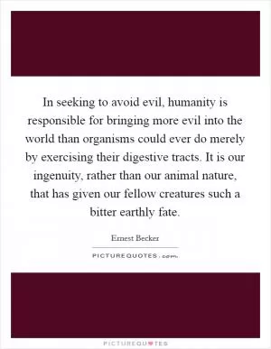 In seeking to avoid evil, humanity is responsible for bringing more evil into the world than organisms could ever do merely by exercising their digestive tracts. It is our ingenuity, rather than our animal nature, that has given our fellow creatures such a bitter earthly fate Picture Quote #1