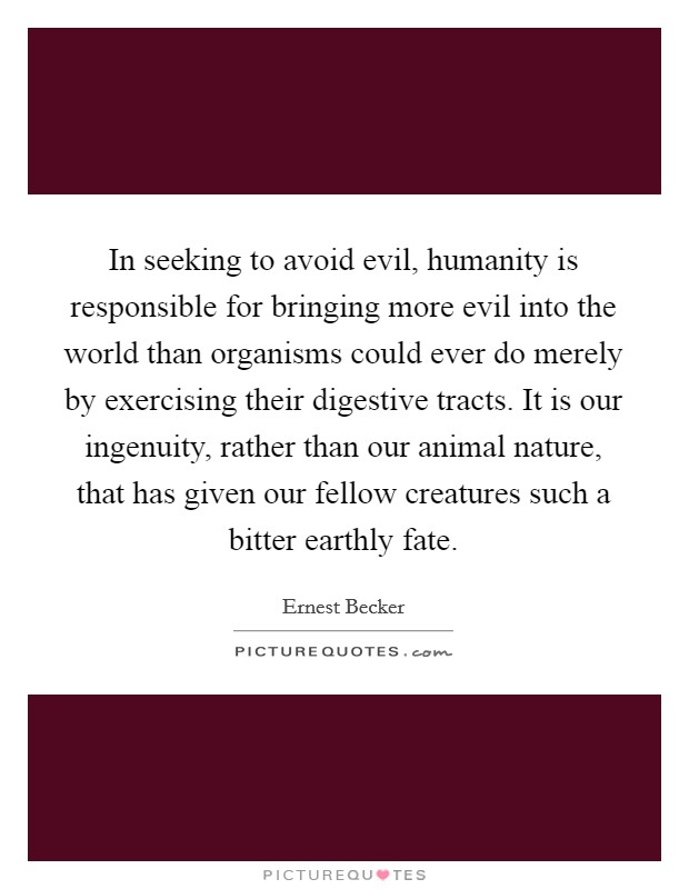 In seeking to avoid evil, humanity is responsible for bringing more evil into the world than organisms could ever do merely by exercising their digestive tracts. It is our ingenuity, rather than our animal nature, that has given our fellow creatures such a bitter earthly fate Picture Quote #1