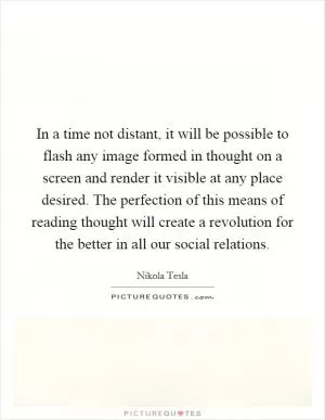 In a time not distant, it will be possible to flash any image formed in thought on a screen and render it visible at any place desired. The perfection of this means of reading thought will create a revolution for the better in all our social relations Picture Quote #1
