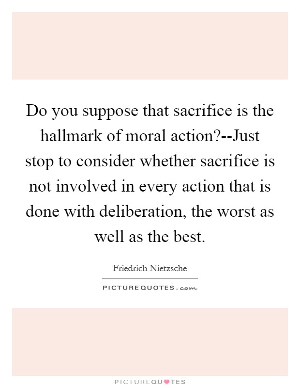 Do you suppose that sacrifice is the hallmark of moral action?--Just stop to consider whether sacrifice is not involved in every action that is done with deliberation, the worst as well as the best Picture Quote #1