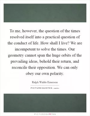 To me, however, the question of the times resolved itself into a practical question of the conduct of life. How shall I live? We are incompetent to solve the times. Our geometry cannot span the huge orbits of the prevailing ideas, behold their return, and reconcile their opposition. We can only obey our own polarity Picture Quote #1