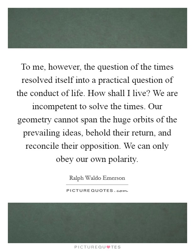 To me, however, the question of the times resolved itself into a practical question of the conduct of life. How shall I live? We are incompetent to solve the times. Our geometry cannot span the huge orbits of the prevailing ideas, behold their return, and reconcile their opposition. We can only obey our own polarity Picture Quote #1