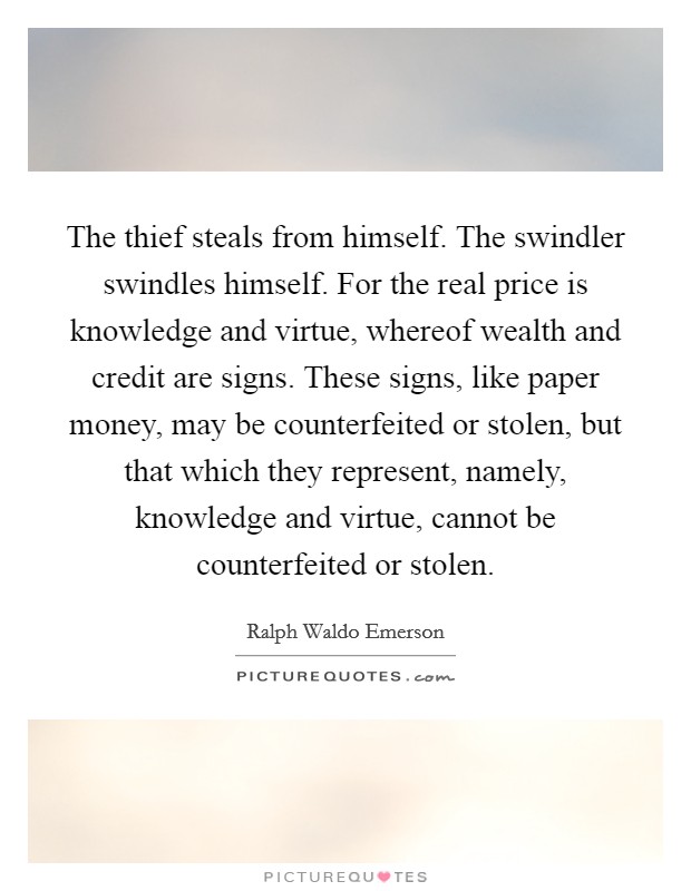 The thief steals from himself. The swindler swindles himself. For the real price is knowledge and virtue, whereof wealth and credit are signs. These signs, like paper money, may be counterfeited or stolen, but that which they represent, namely, knowledge and virtue, cannot be counterfeited or stolen Picture Quote #1
