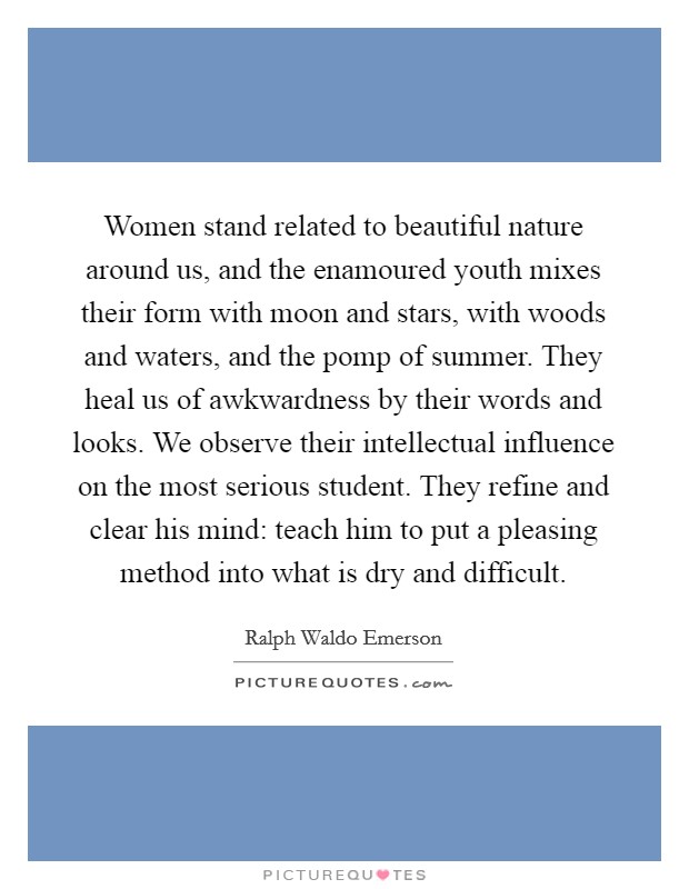 Women stand related to beautiful nature around us, and the enamoured youth mixes their form with moon and stars, with woods and waters, and the pomp of summer. They heal us of awkwardness by their words and looks. We observe their intellectual influence on the most serious student. They refine and clear his mind: teach him to put a pleasing method into what is dry and difficult Picture Quote #1