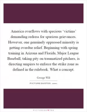 America overflows with specious ‘victims’ demanding redress for spurious grievances. However, one genuinely oppressed minority is getting overdue relief. Beginning with spring training in Arizona and Florida, Major League Baseball, taking pity on traumatized pitchers, is directing umpires to enforce the strike zone as defined in the rulebook. What a concept Picture Quote #1